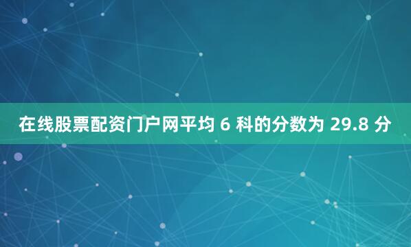 在线股票配资门户网平均 6 科的分数为 29.8 分
