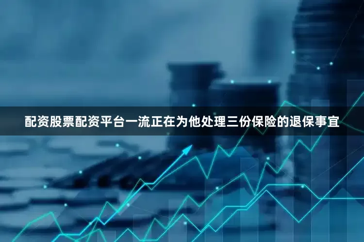 配资股票配资平台一流正在为他处理三份保险的退保事宜