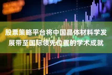 股票策略平台将中国晶体材料学发展带至国际领先位置的学术成就