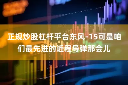 正规炒股杠杆平台东风-15可是咱们最先进的近程导弹那会儿