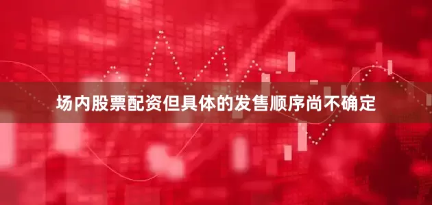 场内股票配资但具体的发售顺序尚不确定