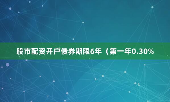 股市配资开户债券期限6年（第一年0.30%