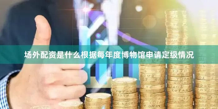 场外配资是什么根据每年度博物馆申请定级情况
